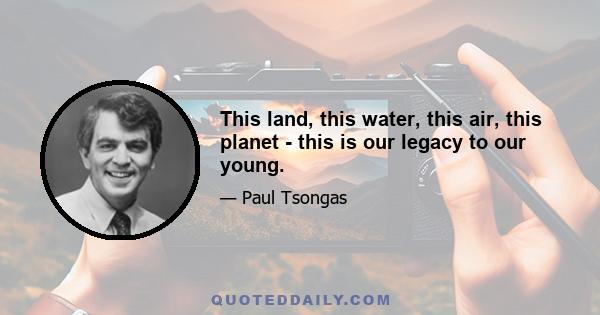 This land, this water, this air, this planet - this is our legacy to our young.