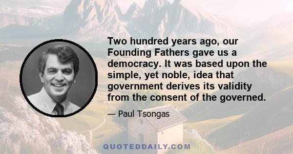 Two hundred years ago, our Founding Fathers gave us a democracy. It was based upon the simple, yet noble, idea that government derives its validity from the consent of the governed.