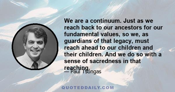 We are a continuum. Just as we reach back to our ancestors for our fundamental values, so we, as guardians of that legacy, must reach ahead to our children and their children. And we do so with a sense of sacredness in