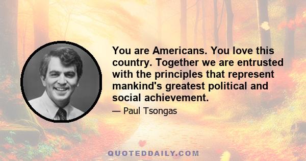 You are Americans. You love this country. Together we are entrusted with the principles that represent mankind's greatest political and social achievement.