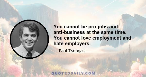 You cannot be pro-jobs and anti-business at the same time. You cannot love employment and hate employers.