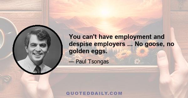 You can't have employment and despise employers ... No goose, no golden eggs.