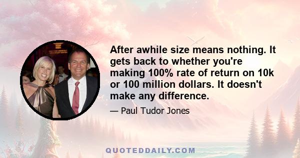 After awhile size means nothing. It gets back to whether you're making 100% rate of return on 10k or 100 million dollars. It doesn't make any difference.