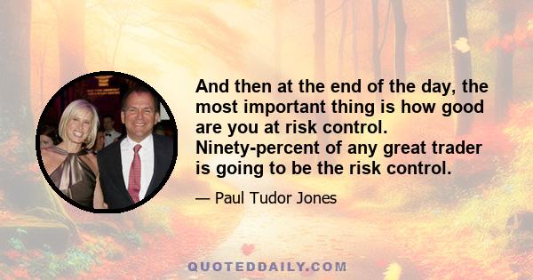 And then at the end of the day, the most important thing is how good are you at risk control. Ninety-percent of any great trader is going to be the risk control.