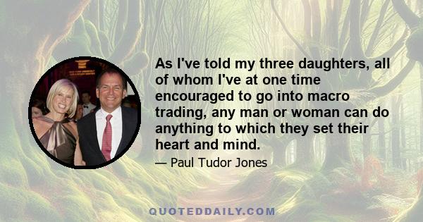 As I've told my three daughters, all of whom I've at one time encouraged to go into macro trading, any man or woman can do anything to which they set their heart and mind.