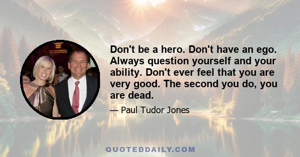 Don't be a hero. Don't have an ego. Always question yourself and your ability. Don't ever feel that you are very good. The second you do, you are dead.