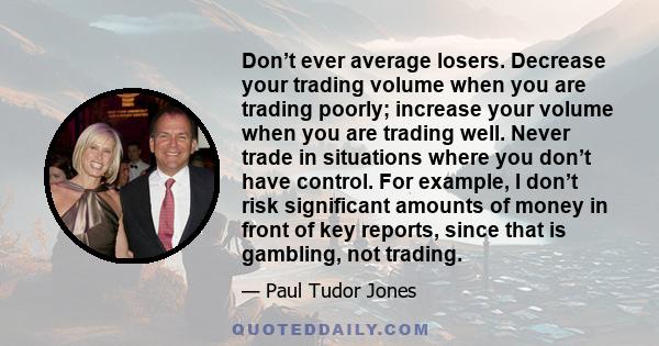 Don’t ever average losers. Decrease your trading volume when you are trading poorly; increase your volume when you are trading well. Never trade in situations where you don’t have control. For example, I don’t risk