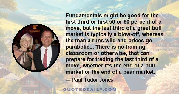 Fundamentals might be good for the first third or first 50 or 60 percent of a move, but the last third of a great bull market is typically a blow-off, whereas the mania runs wild and prices go parabolic... There is no