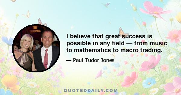 I believe that great success is possible in any field — from music to mathematics to macro trading.