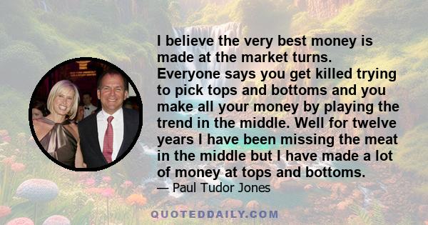 I believe the very best money is made at the market turns. Everyone says you get killed trying to pick tops and bottoms and you make all your money by playing the trend in the middle. Well for twelve years I have been