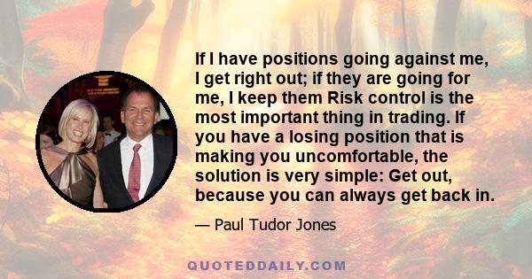 If I have positions going against me, I get right out; if they are going for me, I keep them Risk control is the most important thing in trading. If you have a losing position that is making you uncomfortable, the