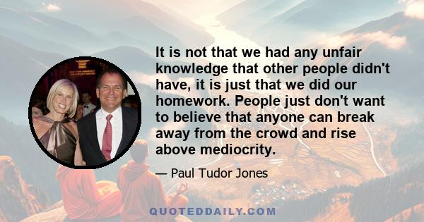 It is not that we had any unfair knowledge that other people didn't have, it is just that we did our homework. People just don't want to believe that anyone can break away from the crowd and rise above mediocrity.