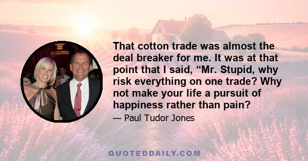 That cotton trade was almost the deal breaker for me. It was at that point that I said, “Mr. Stupid, why risk everything on one trade? Why not make your life a pursuit of happiness rather than pain?