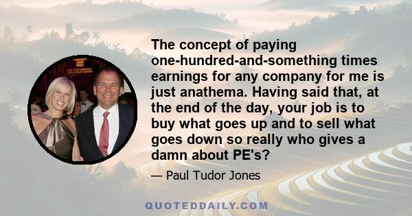 The concept of paying one-hundred-and-something times earnings for any company for me is just anathema. Having said that, at the end of the day, your job is to buy what goes up and to sell what goes down so really who