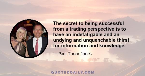 The secret to being successful from a trading perspective is to have an indefatigable and an undying and unquenchable thirst for information and knowledge.