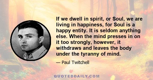 If we dwell in spirit, or Soul, we are living in happiness, for Soul is a happy entity. It is seldom anything else. When the mind presses in on it too strongly, however, it withdraws and leaves the body under the