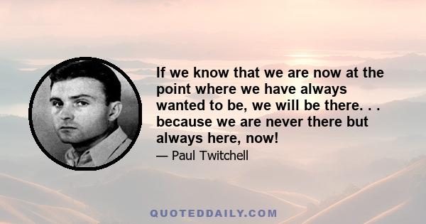 If we know that we are now at the point where we have always wanted to be, we will be there. . . because we are never there but always here, now!