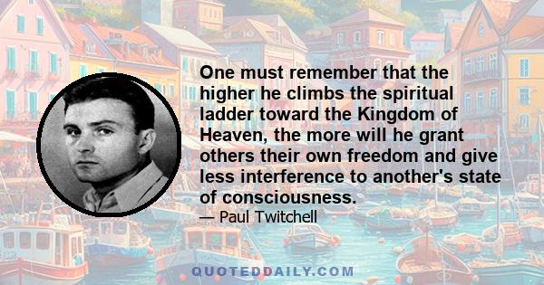 One must remember that the higher he climbs the spiritual ladder toward the Kingdom of Heaven, the more will he grant others their own freedom and give less interference to another's state of consciousness.