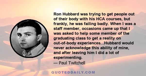 Ron Hubbard was trying to get people out of their body with his HCA courses, but frankly, he was failing badly. When I was a staff member, occasions came up that I was asked to help some member of the graduating class