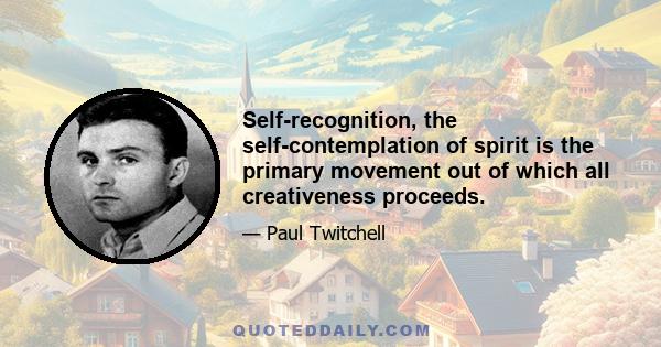 Self-recognition, the self-contemplation of spirit is the primary movement out of which all creativeness proceeds.