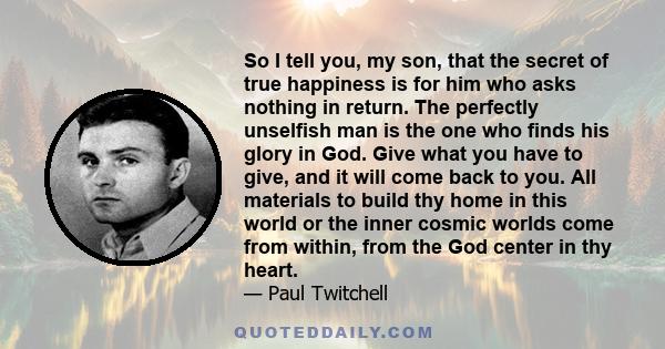 So I tell you, my son, that the secret of true happiness is for him who asks nothing in return. The perfectly unselfish man is the one who finds his glory in God. Give what you have to give, and it will come back to