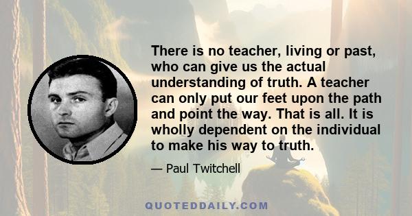 There is no teacher, living or past, who can give us the actual understanding of truth. A teacher can only put our feet upon the path and point the way. That is all. It is wholly dependent on the individual to make his