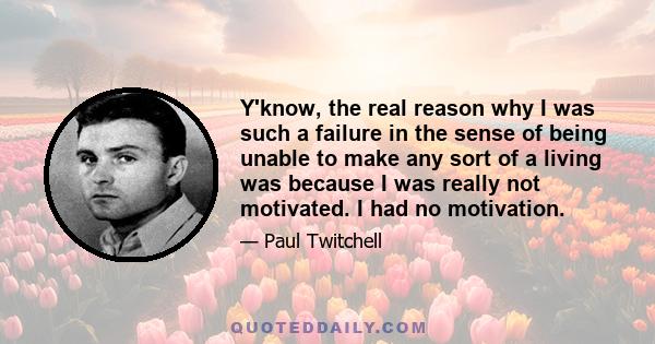 Y'know, the real reason why I was such a failure in the sense of being unable to make any sort of a living was because I was really not motivated. I had no motivation.