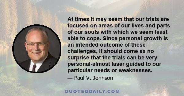 At times it may seem that our trials are focused on areas of our lives and parts of our souls with which we seem least able to cope. Since personal growth is an intended outcome of these challenges, it should come as no 