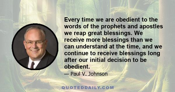 Every time we are obedient to the words of the prophets and apostles we reap great blessings. We receive more blessings than we can understand at the time, and we continue to receive blessings long after our initial