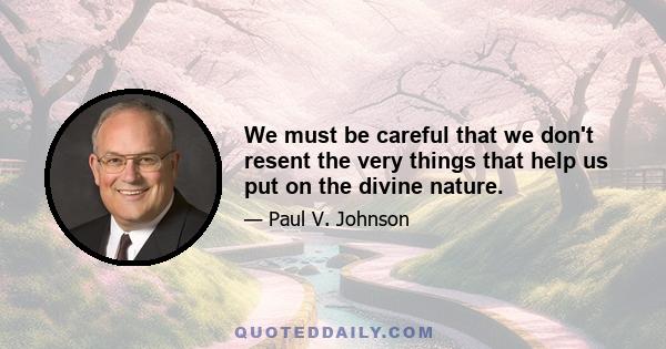 We must be careful that we don't resent the very things that help us put on the divine nature.