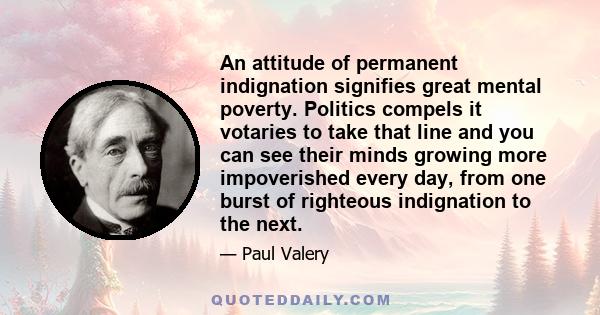 An attitude of permanent indignation signifies great mental poverty. Politics compels it votaries to take that line and you can see their minds growing more impoverished every day, from one burst of righteous