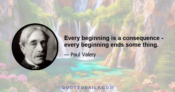 Every beginning is a consequence - every beginning ends some thing.