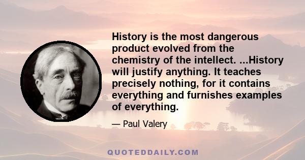 History is the most dangerous product evolved from the chemistry of the intellect. ...History will justify anything. It teaches precisely nothing, for it contains everything and furnishes examples of everything.