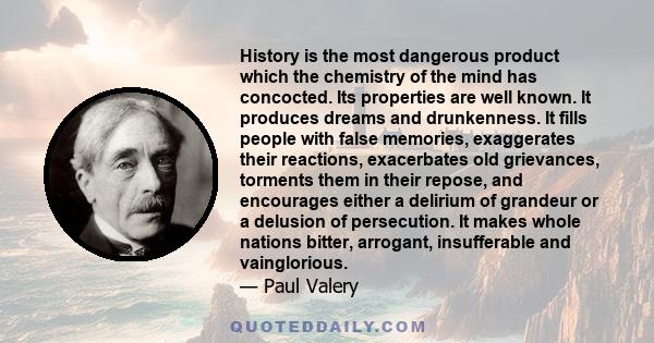 History is the most dangerous product which the chemistry of the mind has concocted. Its properties are well known. It produces dreams and drunkenness. It fills people with false memories, exaggerates their reactions,