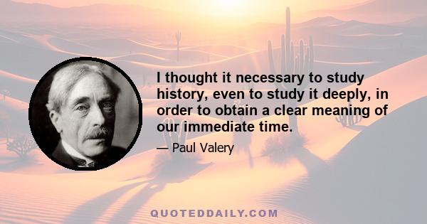 I thought it necessary to study history, even to study it deeply, in order to obtain a clear meaning of our immediate time.