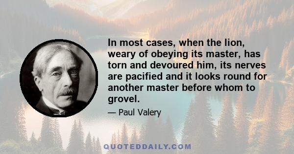 In most cases, when the lion, weary of obeying its master, has torn and devoured him, its nerves are pacified and it looks round for another master before whom to grovel.