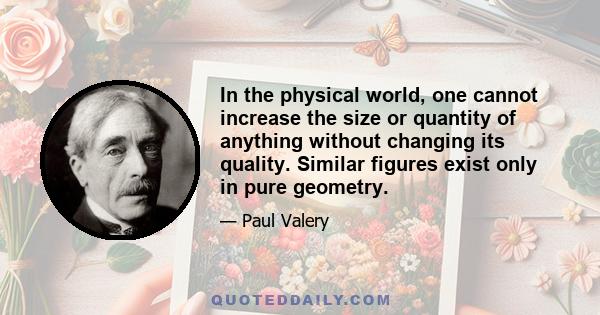 In the physical world, one cannot increase the size or quantity of anything without changing its quality. Similar figures exist only in pure geometry.