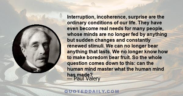 Interruption, incoherence, surprise are the ordinary conditions of our life. They have even become real needs for many people, whose minds are no longer fed by anything but sudden changes and constantly renewed stimuli. 