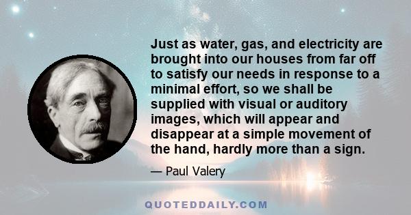 Just as water, gas, and electricity are brought into our houses from far off to satisfy our needs in response to a minimal effort, so we shall be supplied with visual or auditory images, which will appear and disappear