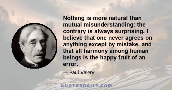 Nothing is more natural than mutual misunderstanding; the contrary is always surprising. I believe that one never agrees on anything except by mistake, and that all harmony among human beings is the happy fruit of an