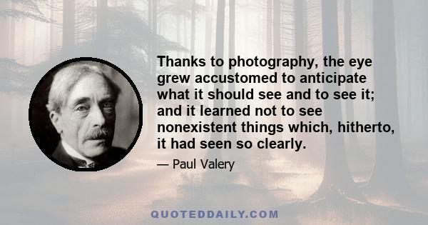 Thanks to photography, the eye grew accustomed to anticipate what it should see and to see it; and it learned not to see nonexistent things which, hitherto, it had seen so clearly.