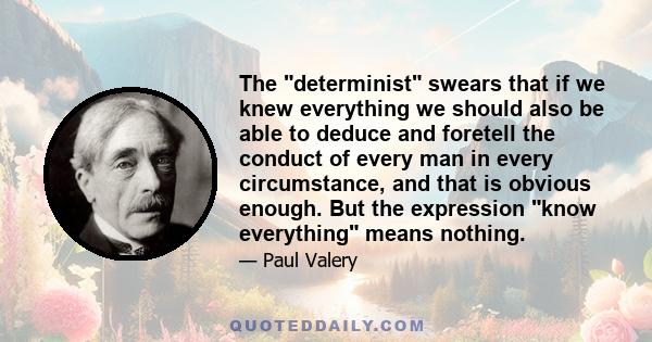 The determinist swears that if we knew everything we should also be able to deduce and foretell the conduct of every man in every circumstance, and that is obvious enough. But the expression know everything means