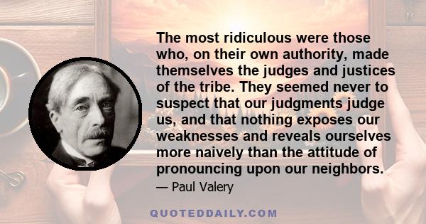 The most ridiculous were those who, on their own authority, made themselves the judges and justices of the tribe. They seemed never to suspect that our judgments judge us, and that nothing exposes our weaknesses and