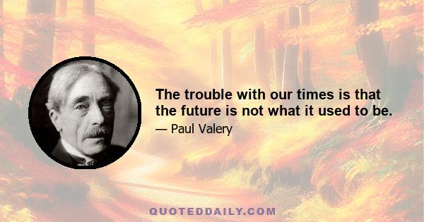 The trouble with our times is that the future is not what it used to be.