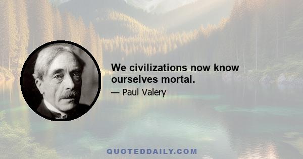 We civilizations now know ourselves mortal.