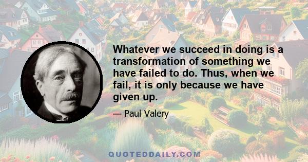 Whatever we succeed in doing is a transformation of something we have failed to do. Thus, when we fail, it is only because we have given up.