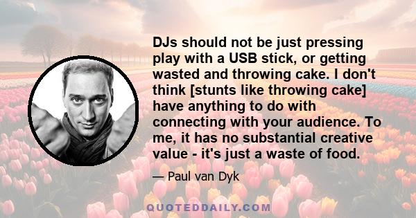 DJs should not be just pressing play with a USB stick, or getting wasted and throwing cake. I don't think [stunts like throwing cake] have anything to do with connecting with your audience. To me, it has no substantial