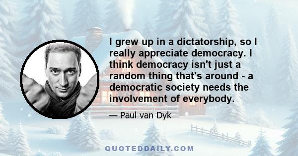 I grew up in a dictatorship, so I really appreciate democracy. I think democracy isn't just a random thing that's around - a democratic society needs the involvement of everybody.