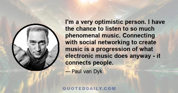 I'm a very optimistic person. I have the chance to listen to so much phenomenal music. Connecting with social networking to create music is a progression of what electronic music does anyway - it connects people.