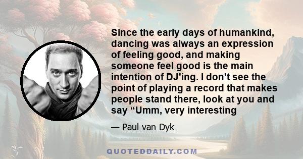 Since the early days of humankind, dancing was always an expression of feeling good, and making someone feel good is the main intention of DJ'ing. I don't see the point of playing a record that makes people stand there, 